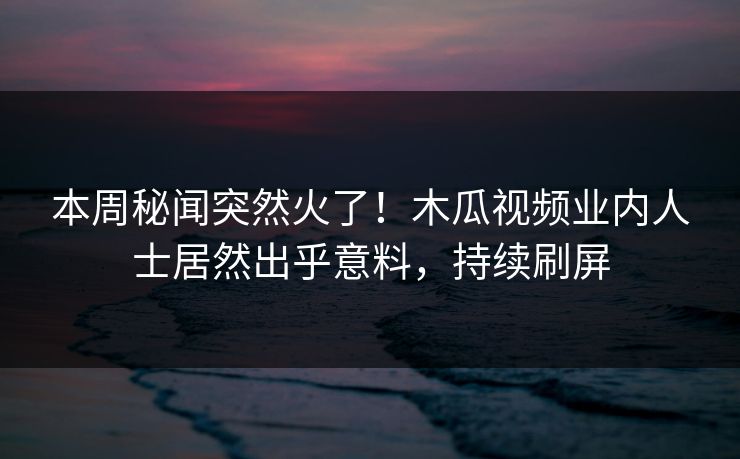 本周秘闻突然火了!木瓜视频业内人士居然出乎意料,持续刷屏