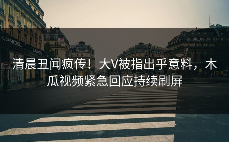 清晨丑闻疯传！大V被指出乎意料，木瓜视频紧急回应持续刷屏