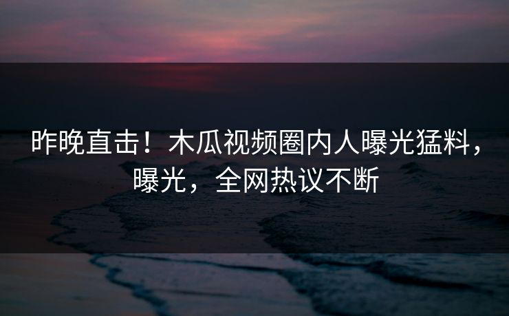 昨晚直击!木瓜视频圈内人曝光猛料,曝光,全网热议不断 昨晚直击!木瓜视频圈内人曝光猛料,曝光,全网热议不断