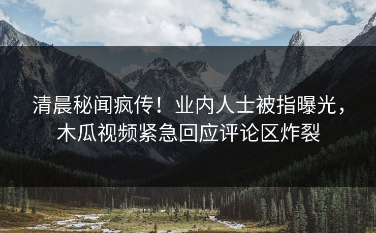 清晨秘闻疯传!业内人士被指曝光,木瓜视频紧急回应评论区炸裂