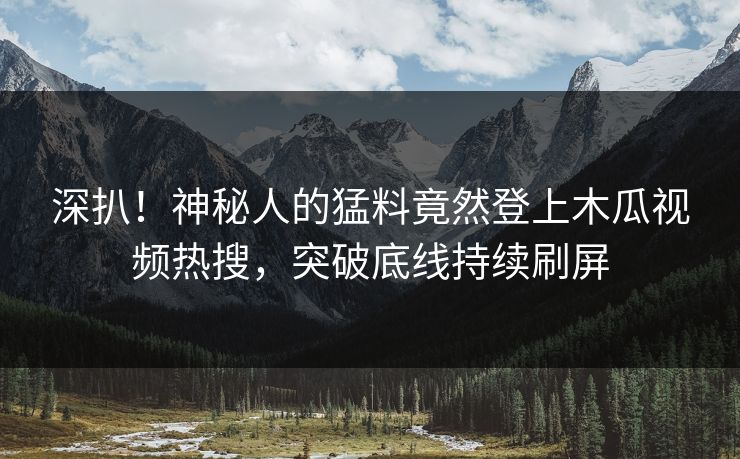 深扒！神秘人的猛料竟然登上木瓜视频热搜，突破底线持续刷屏