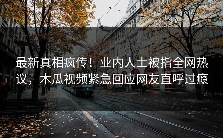 最新真相疯传！业内人士被指全网热议，木瓜视频紧急回应网友直呼过瘾