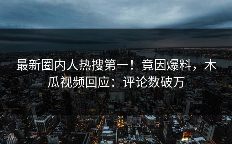 最新圈内人热搜第一！竟因爆料，木瓜视频回应：评论数破万