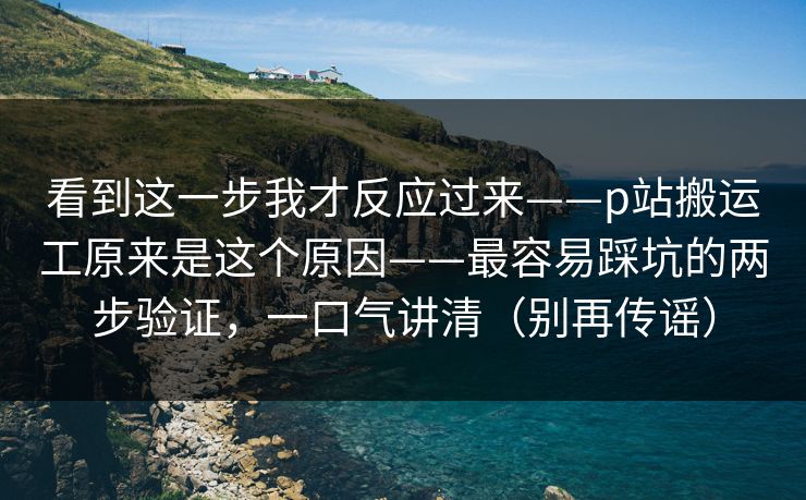看到这一步我才反应过来——p站搬运工原来是这个原因——最容易踩坑的两步验证，一口气讲清（别再传谣）