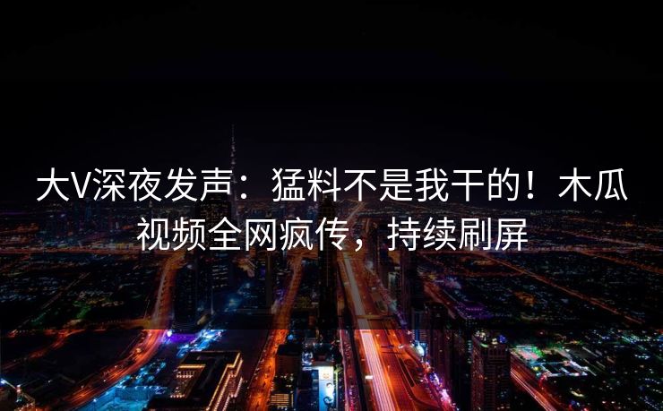 大V深夜发声:猛料不是我干的!木瓜视频全网疯传,持续刷屏 大V深夜发声:猛料不是我干的!木瓜视频全网疯传,持续刷屏