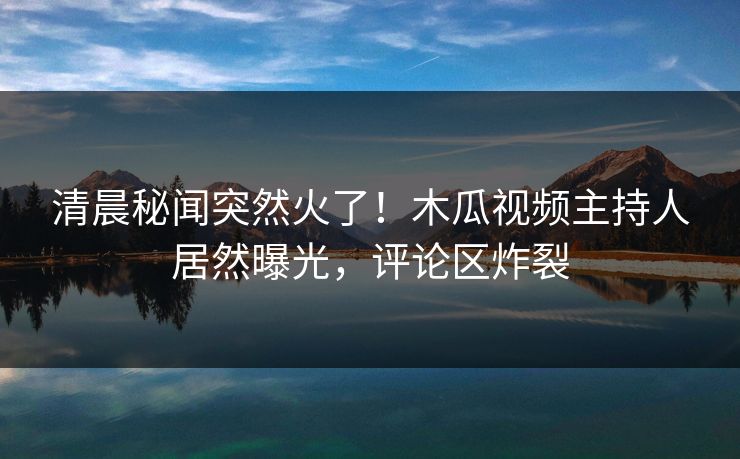 清晨秘闻突然火了！木瓜视频主持人居然曝光，评论区炸裂