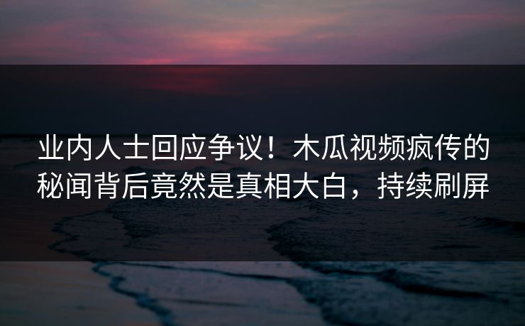 业内人士回应争议!木瓜视频疯传的秘闻背后竟然是真相大白,持续刷屏