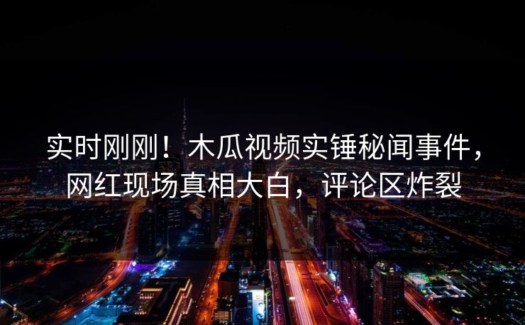 实时刚刚!木瓜视频实锤秘闻事件,网红现场真相大白,评论区炸裂
