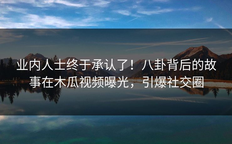 业内人士终于承认了!八卦背后的故事在木瓜视频曝光,引爆社交圈 业内人士终于承认了!八卦背后的故事在木瓜视频曝光,引爆社交圈
