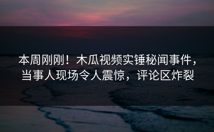 本周刚刚!木瓜视频实锤秘闻事件,当事人现场令人震惊,评论区炸裂