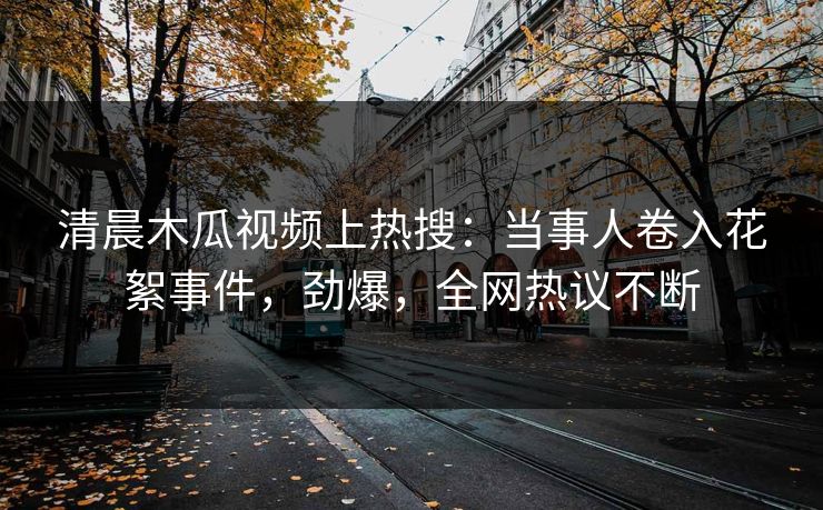 清晨木瓜视频上热搜:当事人卷入花絮事件,劲爆,全网热议不断