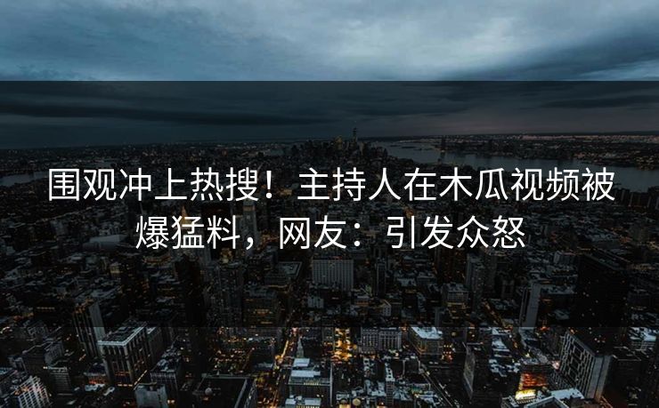 围观冲上热搜！主持人在木瓜视频被爆猛料，网友：引发众怒