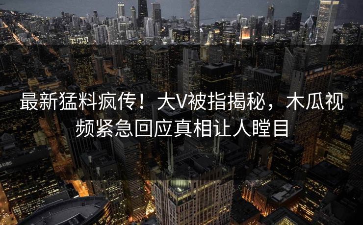 最新猛料疯传！大V被指揭秘，木瓜视频紧急回应真相让人瞠目