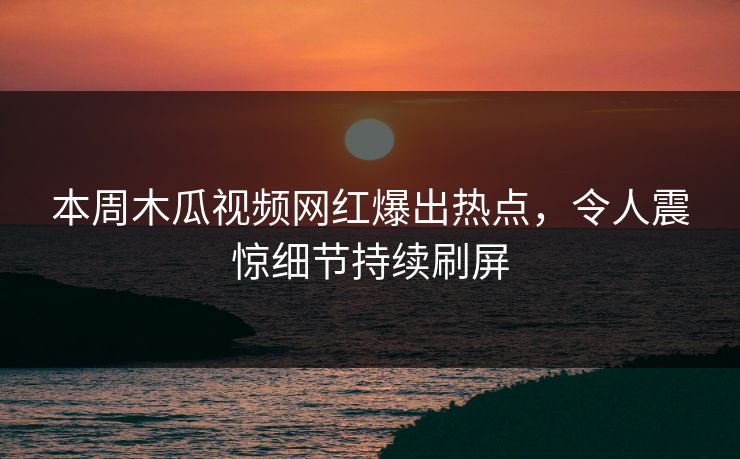 本周木瓜视频网红爆出热点,令人震惊细节持续刷屏