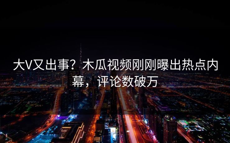 大V又出事?木瓜视频刚刚曝出热点内幕,评论数破万