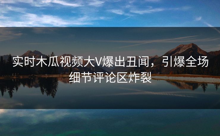 实时木瓜视频大V爆出丑闻,引爆全场细节评论区炸裂