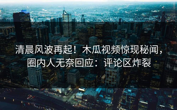 清晨风波再起!木瓜视频惊现秘闻,圈内人无奈回应:评论区炸裂 清晨风波再起!木瓜视频惊现秘闻,圈内人无奈回应:评论区炸裂