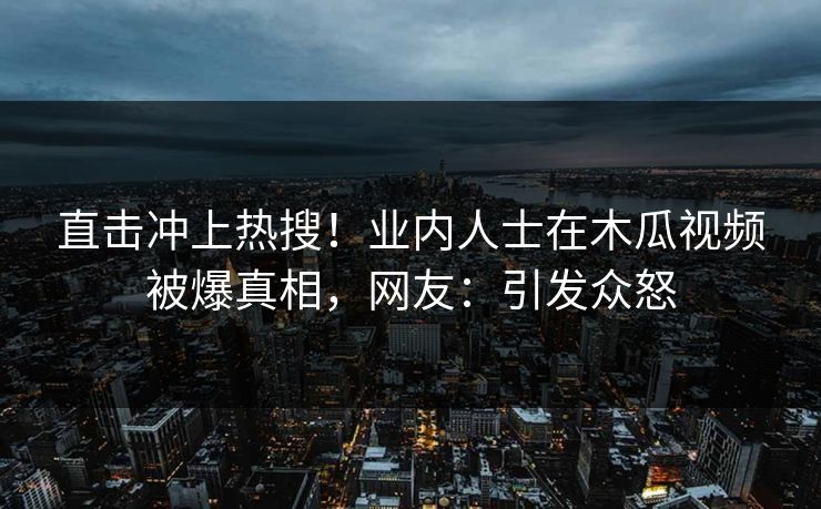 直击冲上热搜！业内人士在木瓜视频被爆真相，网友：引发众怒