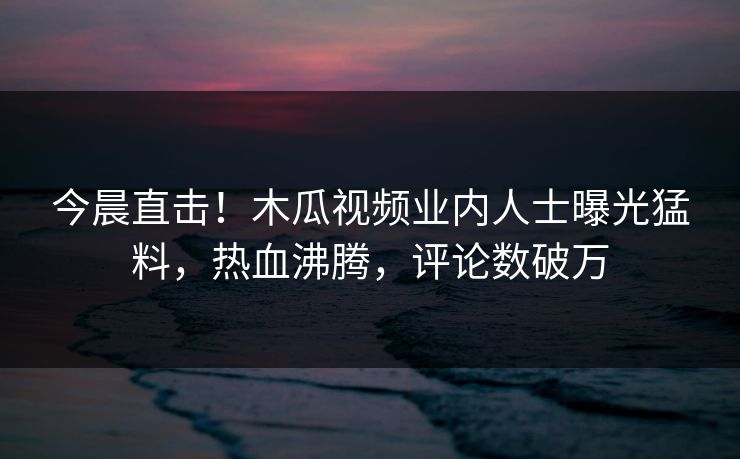 今晨直击!木瓜视频业内人士曝光猛料,热血沸腾,评论数破万