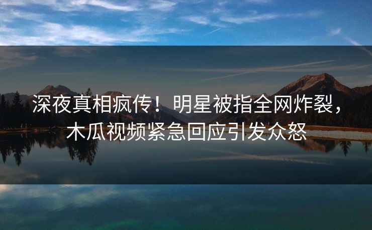 深夜真相疯传！明星被指全网炸裂，木瓜视频紧急回应引发众怒