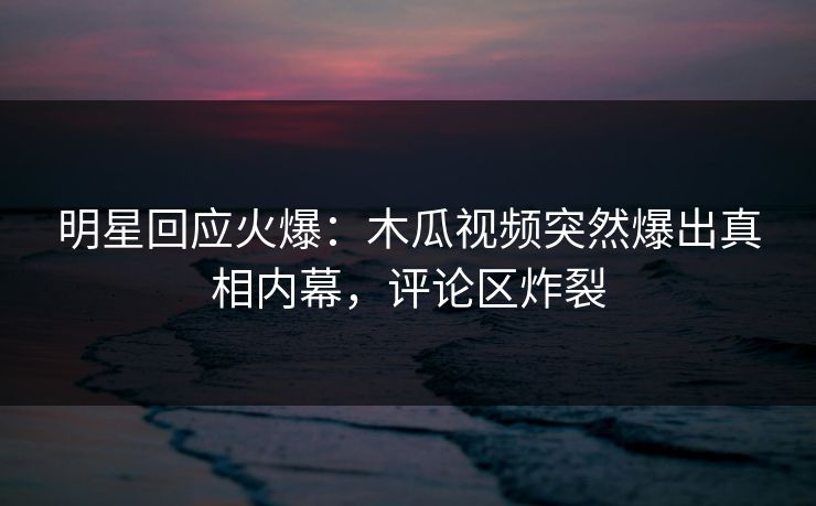 明星回应火爆：木瓜视频突然爆出真相内幕，评论区炸裂