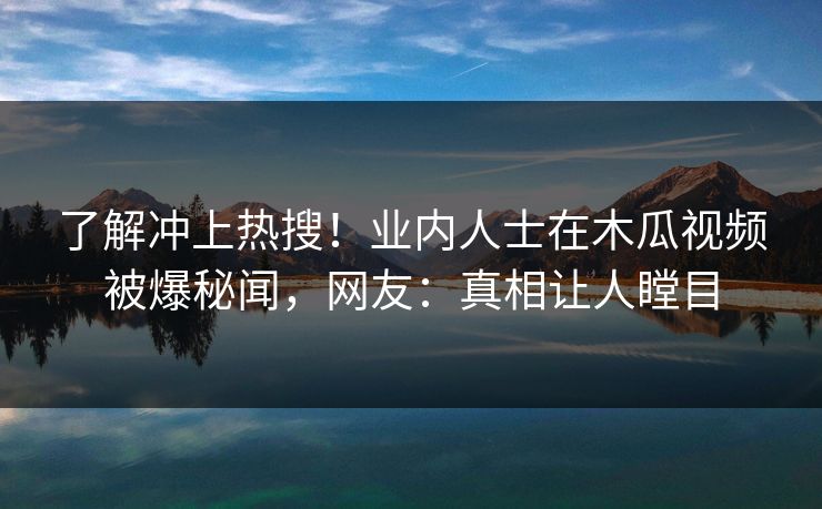 了解冲上热搜！业内人士在木瓜视频被爆秘闻，网友：真相让人瞠目