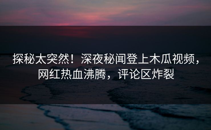探秘太突然！深夜秘闻登上木瓜视频，网红热血沸腾，评论区炸裂