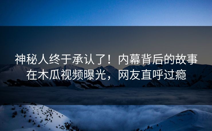 神秘人终于承认了！内幕背后的故事在木瓜视频曝光，网友直呼过瘾