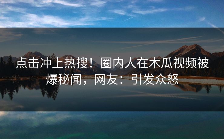 点击冲上热搜！圈内人在木瓜视频被爆秘闻，网友：引发众怒