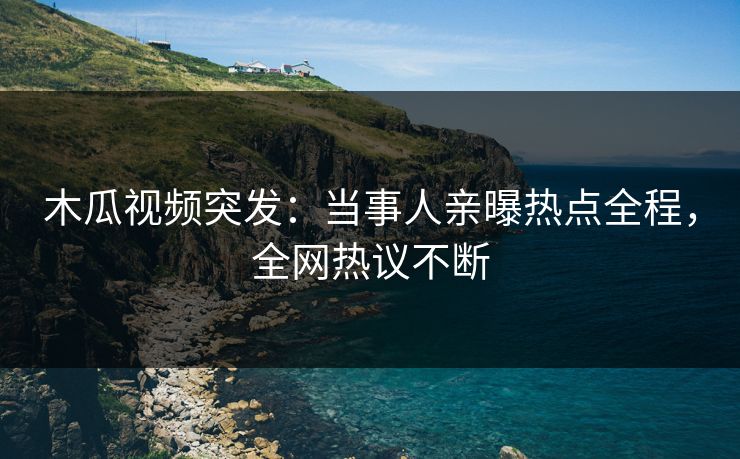木瓜视频突发：当事人亲曝热点全程，全网热议不断