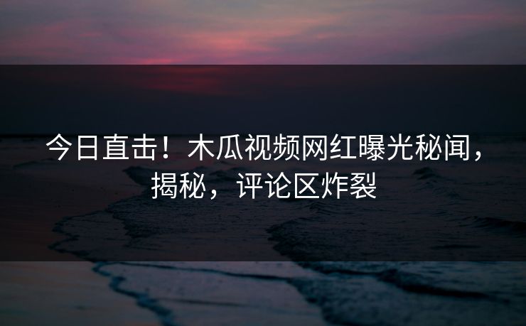 今日直击!木瓜视频网红曝光秘闻,揭秘,评论区炸裂