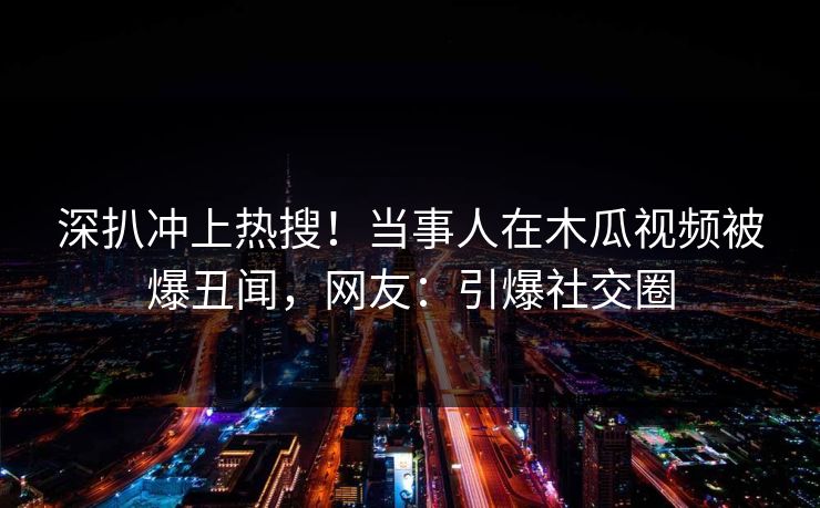 深扒冲上热搜！当事人在木瓜视频被爆丑闻，网友：引爆社交圈