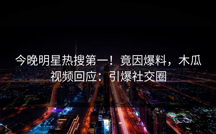今晚明星热搜第一！竟因爆料，木瓜视频回应：引爆社交圈