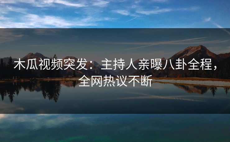 木瓜视频突发：主持人亲曝八卦全程，全网热议不断
