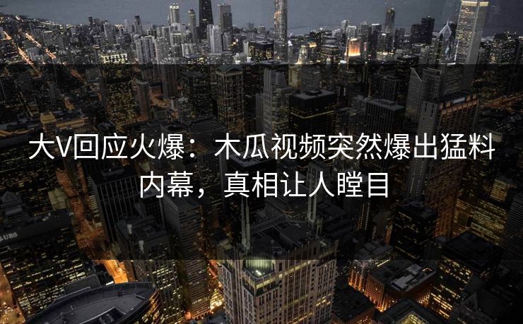 大V回应火爆：木瓜视频突然爆出猛料内幕，真相让人瞠目