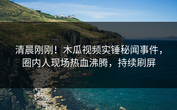 清晨刚刚！木瓜视频实锤秘闻事件，圈内人现场热血沸腾，持续刷屏