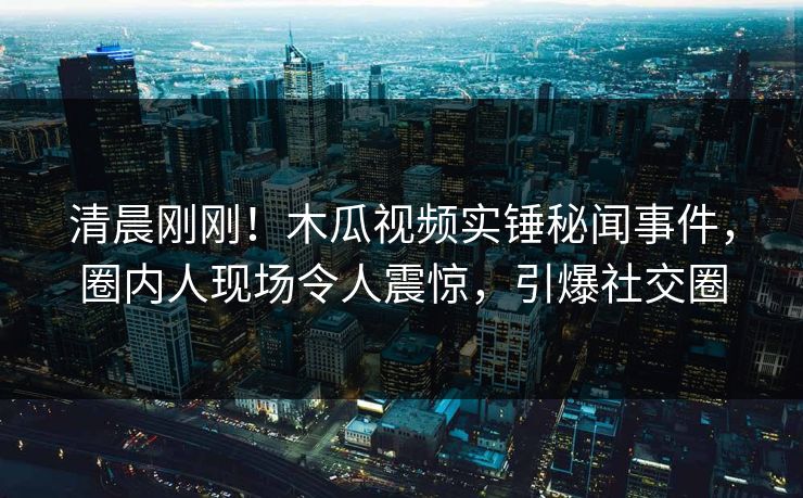 清晨刚刚！木瓜视频实锤秘闻事件，圈内人现场令人震惊，引爆社交圈