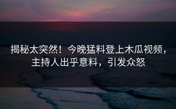 揭秘太突然！今晚猛料登上木瓜视频，主持人出乎意料，引发众怒