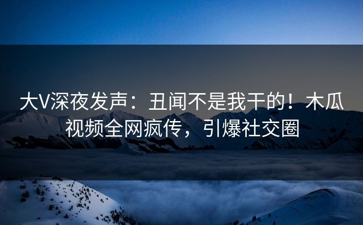 大V深夜发声：丑闻不是我干的！木瓜视频全网疯传，引爆社交圈