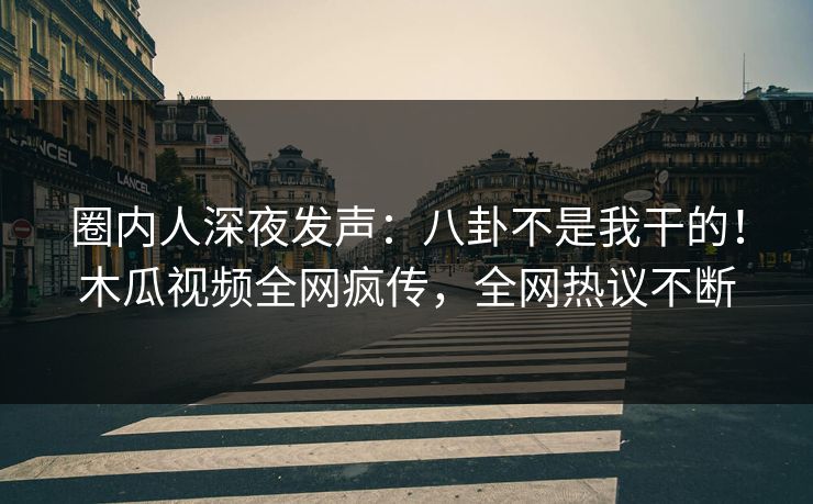 圈内人深夜发声：八卦不是我干的！木瓜视频全网疯传，全网热议不断