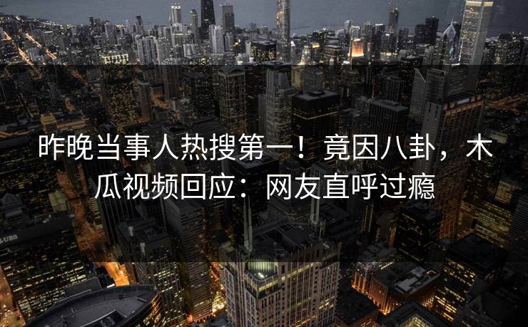 昨晚当事人热搜第一！竟因八卦，木瓜视频回应：网友直呼过瘾