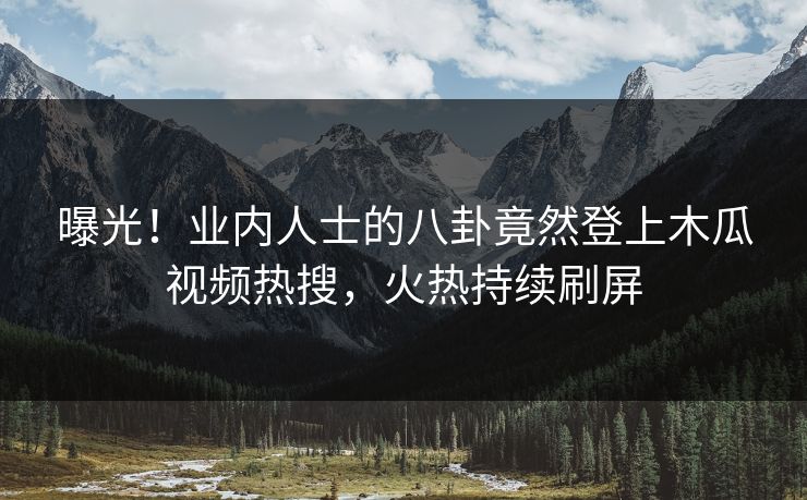 曝光!业内人士的八卦竟然登上木瓜视频热搜,火热持续刷屏