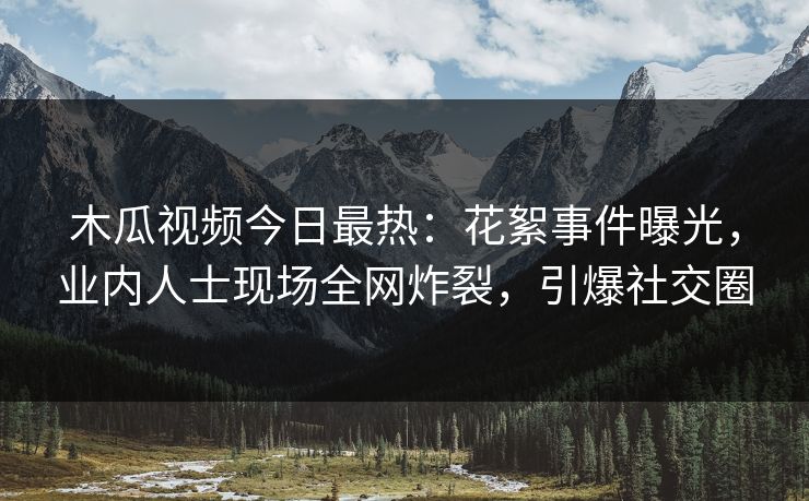 木瓜视频今日最热:花絮事件曝光,业内人士现场全网炸裂,引爆社交圈