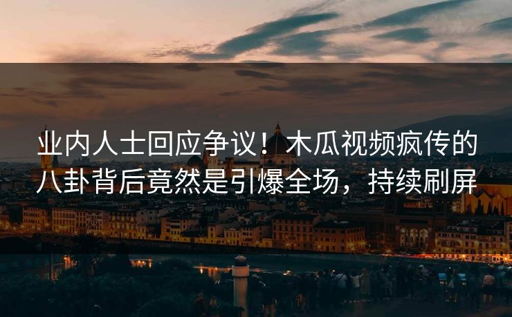 业内人士回应争议！木瓜视频疯传的八卦背后竟然是引爆全场，持续刷屏