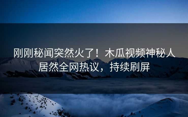 刚刚秘闻突然火了！木瓜视频神秘人居然全网热议，持续刷屏