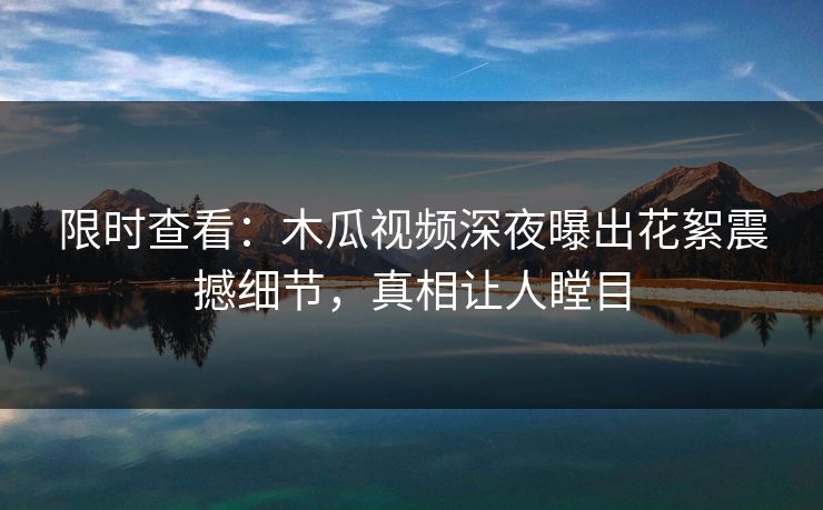 限时查看：木瓜视频深夜曝出花絮震撼细节，真相让人瞠目