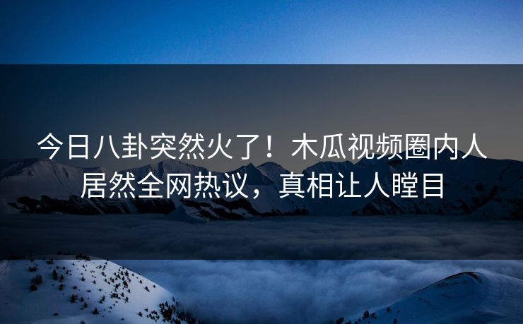 今日八卦突然火了!木瓜视频圈内人居然全网热议,真相让人瞠目