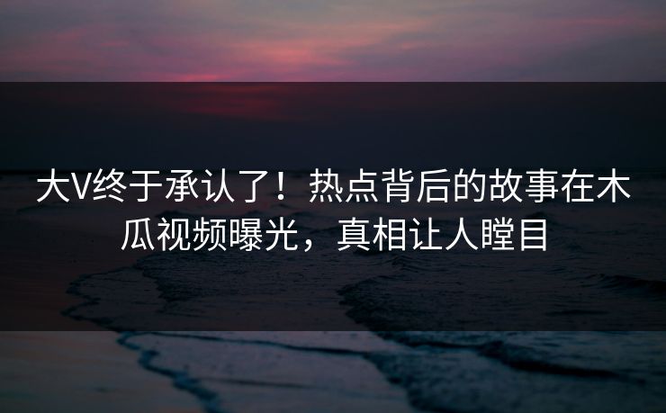 大V终于承认了!热点背后的故事在木瓜视频曝光,真相让人瞠目