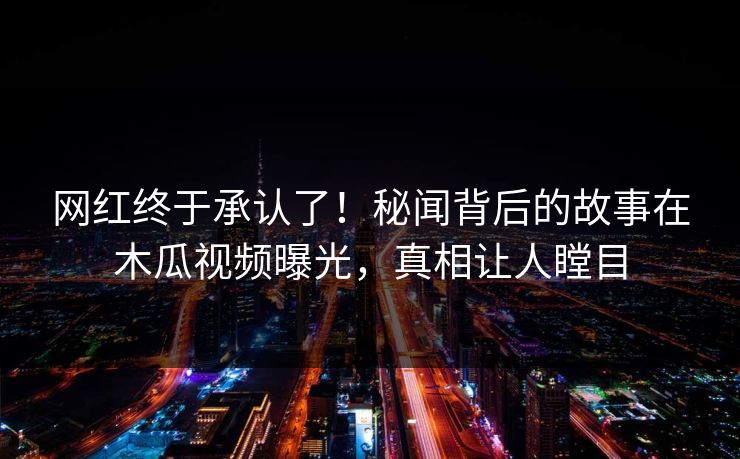 网红终于承认了!秘闻背后的故事在木瓜视频曝光,真相让人瞠目