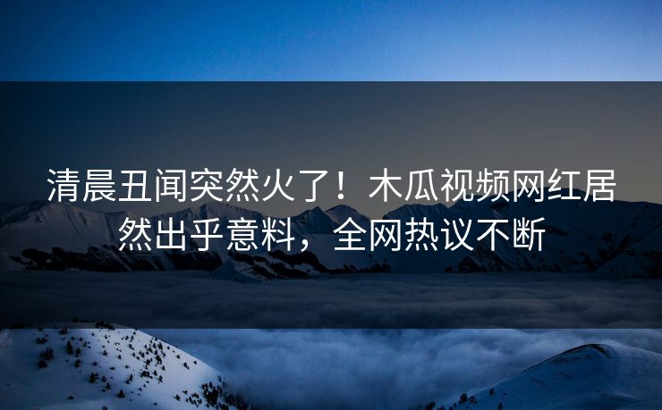 清晨丑闻突然火了!木瓜视频网红居然出乎意料,全网热议不断